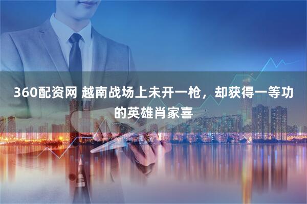 360配资网 越南战场上未开一枪，却获得一等功的英雄肖家喜