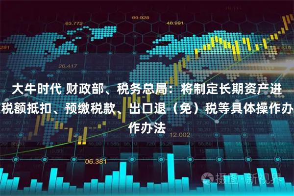 大牛时代 财政部、税务总局：将制定长期资产进项税额抵扣、预缴税款、出口退（免）税等具体操作办法
