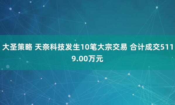 大圣策略 天奈科技发生10笔大宗交易 合计成交5119.00万元