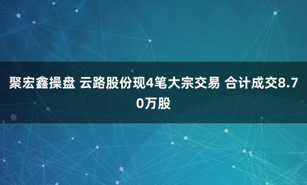 聚宏鑫操盘 云路股份现4笔大宗交易 合计成交8.70万股