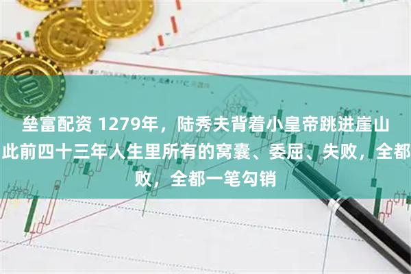 垒富配资 1279年，陆秀夫背着小皇帝跳进崖山那片海，此前四十三年人生里所有的窝囊、委屈、失败，全都一笔勾销