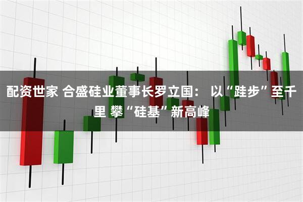 配资世家 合盛硅业董事长罗立国： 以“跬步”至千里 攀“硅基”新高峰